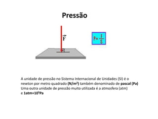 Pressão
A unidade de pressão no Sistema Internacional de Unidades (SI) é o
newton por metro quadrado (N/m2) também denominado de pascal (Pa)
Uma outra unidade de pressão muito utilizada é a atmosfera (atm)
e 1atm≈105Pa
 