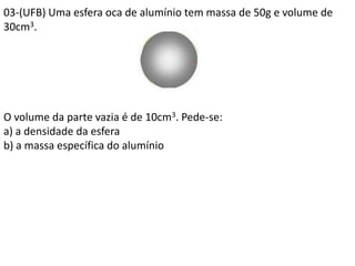 03-(UFB) Uma esfera oca de alumínio tem massa de 50g e volume de
30cm3.
O volume da parte vazia é de 10cm3. Pede-se:
a) a densidade da esfera
b) a massa específica do alumínio
 