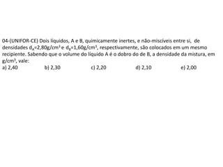 04-(UNIFOR-CE) Dois líquidos, A e B, quimicamente inertes, e não-miscíveis entre si, de
densidades dA=2,80g/cm3 e dB=1,60g/cm3, respectivamente, são colocados em um mesmo
recipiente. Sabendo que o volume do líquido A é o dobro do de B, a densidade da mistura, em
g/cm3, vale:
a) 2,40 b) 2,30 c) 2,20 d) 2,10 e) 2,00
 