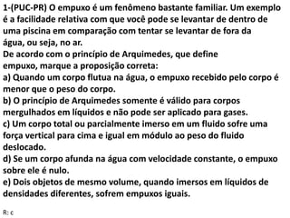 1-(PUC-PR) O empuxo é um fenômeno bastante familiar. Um exemplo
é a facilidade relativa com que você pode se levantar de dentro de
uma piscina em comparação com tentar se levantar de fora da
água, ou seja, no ar.
De acordo com o princípio de Arquimedes, que define
empuxo, marque a proposição correta:
a) Quando um corpo flutua na água, o empuxo recebido pelo corpo é
menor que o peso do corpo.
b) O princípio de Arquimedes somente é válido para corpos
mergulhados em líquidos e não pode ser aplicado para gases.
c) Um corpo total ou parcialmente imerso em um fluido sofre uma
força vertical para cima e igual em módulo ao peso do fluido
deslocado.
d) Se um corpo afunda na água com velocidade constante, o empuxo
sobre ele é nulo.
e) Dois objetos de mesmo volume, quando imersos em líquidos de
densidades diferentes, sofrem empuxos iguais.
R: c
 
