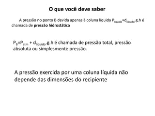 O que você deve saber
A pressão no ponto B devida apenas à coluna líquida Plíquido=dlíquido.g.h é
chamada de pressão hidrostática
PB=Patm + dlíquido.g.h é chamada de pressão total, pressão
absoluta ou simplesmente pressão.
A pressão exercida por uma coluna líquida não
depende das dimensões do recipiente
 