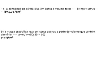 - a) a densidade da esfera leva em conta o volume total --- d=m/v=50/30 -
-- d=1,7g/cm3
b) a massa específica leva em conta apenas a parte de volume que contém
alumínio --- ρ=m/v=/50(30 – 10)
ρ=2,5g/cm3
 