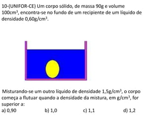 10-(UNIFOR-CE) Um corpo sólido, de massa 90g e volume
100cm3, encontra-se no fundo de um recipiente de um líquido de
densidade 0,60g/cm3.
Misturando-se um outro líquido de densidade 1,5g/cm3, o corpo
começa a flutuar quando a densidade da mistura, em g/cm3, for
superior a:
a) 0,90 b) 1,0 c) 1,1 d) 1,2
 