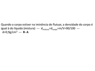 Quando o corpo estiver na iminência de flutuar, a densidade do corpo é
igual à do líquido (mistura) --- dmistura=dcorpo=m/V=90/100 ---
d=0,9g/cm3 --- R- A
 