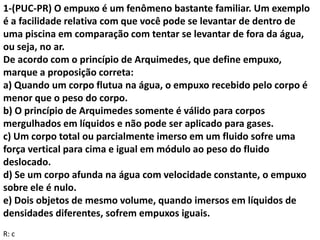 1-(PUC-PR) O empuxo é um fenômeno bastante familiar. Um exemplo
é a facilidade relativa com que você pode se levantar de dentro de
uma piscina em comparação com tentar se levantar de fora da água,
ou seja, no ar.
De acordo com o princípio de Arquimedes, que define empuxo,
marque a proposição correta:
a) Quando um corpo flutua na água, o empuxo recebido pelo corpo é
menor que o peso do corpo.
b) O princípio de Arquimedes somente é válido para corpos
mergulhados em líquidos e não pode ser aplicado para gases.
c) Um corpo total ou parcialmente imerso em um fluido sofre uma
força vertical para cima e igual em módulo ao peso do fluido
deslocado.
d) Se um corpo afunda na água com velocidade constante, o empuxo
sobre ele é nulo.
e) Dois objetos de mesmo volume, quando imersos em líquidos de
densidades diferentes, sofrem empuxos iguais.
R: c
 