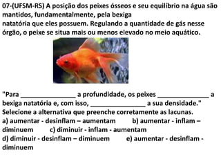 07-(UFSM-RS) A posição dos peixes ósseos e seu equilíbrio na água são
mantidos, fundamentalmente, pela bexiga
natatória que eles possuem. Regulando a quantidade de gás nesse
órgão, o peixe se situa mais ou menos elevado no meio aquático.
"Para _______________ a profundidade, os peixes ______________ a
bexiga natatória e, com isso, _______________ a sua densidade."
Selecione a alternativa que preenche corretamente as lacunas.
a) aumentar - desinflam – aumentam b) aumentar - inflam –
diminuem c) diminuir - inflam - aumentam
d) diminuir - desinflam – diminuem e) aumentar - desinflam -
diminuem
 