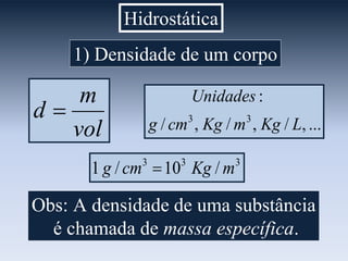 Hidrostática
1) Densidade de um corpo
vol
m
d 
...,/,/,/
:
33
LKgmKgcmg
Unidades
333
/10/1 mKgcmg 
Obs: A densidade de uma substância
é chamada de massa específica.
 
