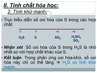 II. Tính chất hóa học:
2. Tính khử mạnh:
 Trục biểu diễn số oxi hóa của S trong các hợp
chất:
 Nhận xét: Số oxi hóa của S trong H2S là nhỏ
nhất so với hợp chất khác của S.
 Kết luận: Trong phản ứng oxi hóa-khử, số oxi
hóa này chỉ có thể tăng  H2S có tính khử
mạnh.
-2 0 +4 +6
H2S S SO2
H2SO4
SO3
 