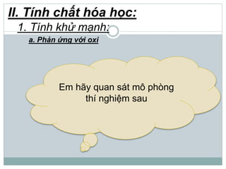 II. Tính chất hóa học:
1. Tính khử mạnh:
a. Phản ứng với oxi
Em hãy quan sát mô phòng
thí nghiệm sau
 