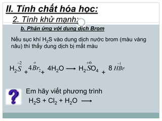 II. Tính chất hóa học:
2. Tính khử mạnh:
b. Phản ứng với dung dịch Brom
Nếu sục khí H2S vào dung dịch nước brom (màu vàng
nâu) thì thấy dung dịch bị mất màu
+ +
H2
2
S
o
Br24 4H2O H2
6
SO4 8
1
HBr
+
Em hãy viết phương trình
H2S + Cl2 + H2O
 