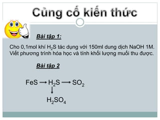 Bài tập 1:
Cho 0,1mol khí H2S tác dụng với 150ml dung dịch NaOH 1M.
Viết phương trình hóa học và tính khối lượng muối thu được.
Bài tập 2
FeS H2S SO2
H2SO4
 
