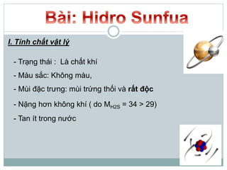 I. Tính chất vật lý
- Trạng thái : Là chất khí
- Màu sắc: Không màu,
- Mùi đặc trưng: mùi trứng thối và rất độc
- Nặng hơn không khí ( do MH2S = 34 > 29)
- Tan ít trong nước
 
