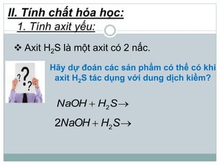 Hãy dự đoán các sản phẩm có thể có khi
axit H2S tác dụng với dung dịch kiềm?
 Axit H2S là một axit có 2 nấc.
2NaOH H S 
22NaOH H S 
II. Tính chất hóa học:
1. Tính axit yếu:
 