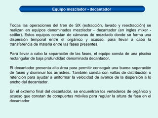 Equipo mezclador - decantador
Todas las operaciones del tren de SX (extracción, lavado y reextracción) se
realizan en equipos denominados mezclador - decantador (en ingles mixer -
settler). Estos equipos constan de cámaras de mezclado donde se forma una
dispersión temporal entre el orgánico y acuoso, para llevar a cabo la
transferencia de materia entre las fases presentes.
Para llevar a cabo la separación de las fases, el equipo consta de una piscina
rectangular de baja profundidad denominada decantador.
El decantador presenta alta área para permitir conseguir una buena separación
de fases y disminuir los arrastres. También consta con vallas de distribución o
retención para ayudar a uniformar la velocidad de avance de la dispersión a lo
ancho del decantador.
En el extremo final del decantador, se encuentran los vertederos de orgánico y
acuoso que constan de compuertas móviles para regular la altura de fase en el
decantador
 