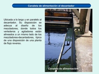 Canaleta de alimentación al decantador
Ubicada a lo largo y en paralelo al
decantador. Su disposición se
adecua al diseño de los
mezcladores, donde todos los
vertederos y agitadores están
alineados a un mismo lado de los
mezcladores-decantadores, típico
de una disposición de una planta
de flujo reverso.
Canaleta de alimentación
 