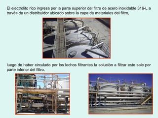 El electrolito rico ingresa por la parte superior del filtro de acero inoxidable 316-L a
través de un distribuidor ubicado sobre la capa de materiales del filtro,
luego de haber circulado por los lechos filtrantes la solución a filtrar este sale por
parte inferior del filtro.
 
