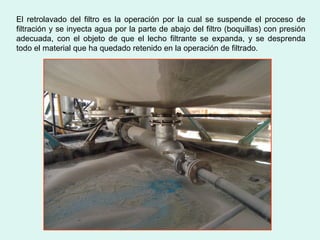 El retrolavado del filtro es la operación por la cual se suspende el proceso de
filtración y se inyecta agua por la parte de abajo del filtro (boquillas) con presión
adecuada, con el objeto de que el lecho filtrante se expanda, y se desprenda
todo el material que ha quedado retenido en la operación de filtrado.
 