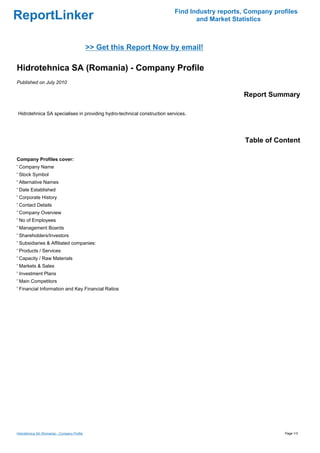 Find Industry reports, Company profiles
ReportLinker                                                                    and Market Statistics



                                              >> Get this Report Now by email!

Hidrotehnica SA (Romania) - Company Profile
Published on July 2010

                                                                                              Report Summary

Hidrotehnica SA specialises in providing hydro-technical construction services.




                                                                                               Table of Content

Company Profiles cover:
' Company Name
' Stock Symbol
' Alternative Names
' Date Established
' Corporate History
' Contact Details
' Company Overview
' No of Employees
' Management Boards
' Shareholders/Investors
' Subsidiaries & Affiliated companies:
' Products / Services
' Capacity / Raw Materials
' Markets & Sales
' Investment Plans
' Main Competitors
' Financial Information and Key Financial Ratios




Hidrotehnica SA (Romania) - Company Profile                                                                Page 1/3
 