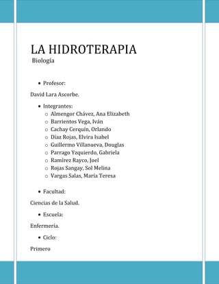 LA HIDROTERAPIA BiologíaProfesor:David Lara Ascorbe.Integrantes:Almengor Chávez, Ana ElizabethBarrientos Vega, Iván Cachay Cerquín, OrlandoDíaz Rojas, Elvira IsabelGuillermo Villanueva, DouglasParrago Yzquierdo, GabrielaRamírez Rayco, Joel Rojas Sangay, Sol MelinaVargas Salas, María TeresaFacultad:Ciencias de la Salud.Escuela:Enfermería.Ciclo:Primero<br /> <br />Í N D I C E<br />Dedicatoria ------------------------------------------------------------- Pág. 2<br />Presentación ----------------------------------------------------------  Pág. 3<br />Introducción ------------------------------------------------------------ Pág. 4<br />Objetivos ---------------------------------------------------------------  Pág 5<br />Definición --------------------------------------------------------------- Pág. 6<br />Uso de la Hidroterapia ---------------------------------------------- Pág. 7<br />Normas Básicas sobre el uso de la Hidroterapia------------- Pág. 8<br />Métodos y Tratamientos de la Hidroterapia ------------------- Pág. 9<br />Propiedades Terapéuticas del Agua ---------------------------  Pág. 10<br />Aplicaciones de la Hidroterapia ---------------------------------  Pág. 12<br />Centros Especializados ------------------------------------------- Pág. 13<br />Beneficios  de la Hidroterapia ----------------------------------- Pág. 14<br />Peligros de la Hidroterapia --------------------------------------- Pág. 15<br />Conclusiones -------------------------------------------------------- Pág. 16<br />Bibliografía ----------------------------------------------------------- Pág. 17<br />Agradecimiento ----------------------------------------------------- Pág. 18<br />“En primer lugar damos gracias a Dios por <br />la energía y fuerzas que nos ha dado para<br />poder llegar a donde estamos.<br />El presente trabajo lo dedicamos a nuestros <br />padres, a quienes les debemos todo lo <br />que tenemos en esta vida;<br />y a nuestros profesores quienes son <br />nuestros guías en el aprendizaje, <br />y nos brindan sus conocimientos para <br />nuestro buen desempeño en la sociedad.” <br /> <br />PRESENTACÍON<br />Aunque el uso del agua es tan antiguo como la humanidad, Hipócrates fue el primero en darle un empuje más racional a la hidroterapia, considerándola una ayuda a la propia naturaleza para restablecer su normal equilibrio.<br />Los romanos, desarrollaron  técnicas hidroterápicas, potenciando el aspecto mineromedicinal de determinadas aguas. Durante el renacimiento se publica el Primer Tratado de Balneoterapia “de balneis et thermis” por Andrea Bacius en 1571; pero no será hasta el siglo XVII y XVIII en que resurgen las técnicas de la medicina hipocrática y con ellas el agua, y es en el siglo XIX cuando asistimos al renacimiento de la hidroterapia de mano de hombres como Priessnitz, o Kneipp.<br />En los últimos años gracias a su resurgimiento la gente no sólo va a los balnearios a curar patologías sino que también a prevenirlas y liberarse de la sobrecarga física y psíquica que genera el modo de vida actual.<br />INTRODUCCIÓN<br />Hidroterapia Procede del griego Hydro o Hidor (agua) y Therapia (curación). <br />La Hidroterapia es la utilización del agua como agente terapéutico, en cualquier forma, estado, presión o temperatura. En sus múltiples y variadas posibilidades, se define como el arte y la ciencia de la prevención y del tratamiento de enfermedades lesiones y cuadros patológicos. <br />Sus estímulos producen la vasoconstricción sanguínea, a partir del enfriamiento del cuerpo caliente en contacto con el agua fría, y como reacción inmediata el aumento de la circulación sanguínea, ayudando a la limpieza y eliminación de sustancias patógenas a través del aumento de glóbulos blancos.  <br />La musculatura se calienta en contacto con el frío y posteriormente se relaja naturalmente con el calor y aprovecha la resistencia que ejerce el agua para tonificar los músculos débiles. Los estímulos térmicos también producen en la piel una respuesta de eliminación y por vía refleja potencian los nervios del sistema simpático que liberan la situación de estrés, y a su vez actúa en el sistema parasimpático como regulador del equilibrio físico. <br />El agua representa para el ser vivo en general uno de los elementos esenciales para su supervivencia. Al hombre, entre otras utilidades, este líquido también le reporta beneficios inestimables cuando es usado en terapias de diversos tipos. Hay documentos que demuestran el conocimiento y la utilización de la hidroterapia ya por los antiguos pueblos chinos, pero su utilización propiamente dicha solamente se difundió a partir del siglo XIX, cuando el pastor protestante Sebastián Kneipp la sistematizó.<br />OBJETIVOS<br />Nuestros Objetivos son:<br />Ante todo dar a conocer la existencia de la hidroterapia como medio natural para la solución de diferentes enfermedades presentadas continuamente en el ser humano.<br />Informar al público acerca de la importancia vital que cumple el agua en nuestro organismo como solución de los distintos problemas patógenos que ocurren dentro de él.<br />Conocer hechos trascendentales acerca del tratamiento de la hidroterapia así como sus diferentes métodos de utilización.<br /> Por tanto, en el desarrollo del presente trabajo se brinda información necesaria  sobre las ventajas y desventajas de este tipo de tratamiento teniendo en cuenta ciertas prioridades de acuerdo al tipo de persona que lo utilizan.<br />Para finalizar, manifestamos las normas básicas para obtener los mejores resultados en la hidroterapia como tratamiento natural.<br />DEFINICIÓN:<br />La hidroterapia es el proceso terapéutico que consiste en el tratamiento de todo el cuerpo o de algunas de sus partes, con agua a temperaturas variadas.<br />Puede contribuir a la curación de las enfermedades más diversas, o prácticamente todas; a través de los baños de agua simples o con la adición de determinados productos.<br />¿En qué se basa la hidroterapia?<br />El principal efecto terapéutico del agua se debe a su gran capacidad de almacenar y transmitir estímulos térmicos (frío – calor). <br />¿En qué consiste la hidroterapia?<br />La hidroterapia alterna agua caliente y fría para el tratamiento del paciente. La inmersión del cuerpo en agua caliente aumenta la temperatura corporal y provoca la dilatación de los vasos sanguíneos para una mejor circulación de la sangre a la piel y el músculo. El agua fría produce la constricción de los vasos sanguíneos, reduciendo el flujo sanguíneo a la piel y músculos, aumentando la circulación a los órganos internos.<br />USOS DE LA HIDROTERAPIA<br />La hidroterapia es aplicada tanto en niños como en adultos.   El uso de la hidroterapia se recomienda en:<br />Personas con problemas circulatorios, varices, hemorroides, etc.<br />Problemas de piel, dermatitis, etc.<br />Casos de inmovilidad del paciente por enfermedad, rehabilitación.<br />Para promover una mejor condición física.<br />Aliviar dolores en cualquier parte del cuerpo. <br />Relajación.<br />Mejorar la coordinación músculo-esquelética.<br />Para pacientes en post-operatorio<br />Pacientes con lesiones ocurridas en el trabajo o deporte.<br />En lavados del colon (intestino grueso).<br />En niños con parálisis cerebral, es de gran ayuda porque mejora el control de los movimientos y la respiración.<br />En muchos pacientes que padecen de artritis reumatoidea, causa un gran alivio para las articulaciones quot;
trabadasquot;
 (poca movilidad).<br />Revitaliza y estimula el Sistema Inmunitario, mejorando nuestras defensas frente a las infecciones.<br />NORMAS BÁSICAS<br />En la hidroterapia debemos respetar algunas normas básicas:<br />Generalmente el agua fría se aplica sobre un cuerpo que se haya calentado previamente y en un ambiente también caliente. Después de la aplicación fría debemos entrar en calor abrigándonos o haciendo ejercicio.<br />Siempre se recomienda terminar con una aplicación de corta duración de una ducha de agua fría. Pues esta provoca una vasodilatación reactiva, reforzando el efecto en la circulación producido por el agua caliente.<br />En todos los casos después de aplicado el baño, sólo deben secarse los cabellos y la cara, dejando el resto del cuerpo húmedo envuelto en una manta abrigado, y acostado en cama.<br />Nunca se realizarán antes o después de las comidas ni utilizando productos que contengan sustancias tóxicas o vaso activas (tabaco, alcohol, café) ya que puede ser contraproducente.<br />La sensación vigorizante que experimenta nuestro cuerpo tras una aplicación hidroterápica debe ser siempre agradable y nunca acompañarse de sensaciones desagradables como palpitaciones, mareos o sensación duradera de frío. Esto sería signo de una mala adaptación vascular en aquel momento y si ocurre debe interrumpirse la aplicación.<br />MÉTODOS Y TRATAMIENTOS<br />Los tratamientos dependen del tipo de enfermedad o dolor, ya que se utiliza un tipo de aplicación diferente en cada tipo de agua (caliente o fría). Generalmente el agua fría estimula el metabolismo y la producción activa de calor. El agua caliente es más útil para una persona debilitada, con el cuerpo frío o deprimido, ya que estos baños relajan y disminuyen la presión arterial.<br />Baños. Los baños pueden ser totales o parciales y la temperatura de los mismos varía. Se distinguen las siguientes técnicas. <br />Baños de vapor: Se utiliza vapor a gran temperatura que se proyecta sobre la zona a tratar. Sudoríficos, descongestionantes y adelgazantes<br />Baños de contraste: Se aplica agua a diferentes temperaturas de forma alternativa.<br />Baños de remolino: Su efecto radica en la presión que ejerce el agua sobre la parte del cuerpo afectada.<br />Baños galvánicos: Se utiliza agua combinada con electricidad.<br />Hidromasaje termal: Se trata de un baño con agua azufrada que activa la circulación sanguínea.<br />Duchas. De cuerpo entero o zonas localizadas con aguas calientes o frías. Su efecto se produce por la presión que ejerce el agua fragmentada al salir de la ducha. <br />Chorros. La aplicación se basa en la emisión de agua a alta presión a través de un solo agujero lo que permite concentrar la acción sobre un punto determinado. <br />Frotaciones y lavados: Estimulan el metabolismo, la circulación, la respiración, además fortalecen y endurecen los músculos.<br />Compresas y vendajes: Cuando se trata de agua fría, hacen bajar la fiebre, estimulan la irrigación cutánea y calman el sistema nervioso. Cuando es agua caliente, alivian los dolores y eliminan espasmos.<br />PROPIEDADES TERAPÉUTICAS DEL AGUA <br />Dinámica: a través de grifos a presión se incrementa la presión se incrementa también en el organismo el retorno venoso y ejercemos un efecto relajante sobre el paciente.<br />Mecánica: a través de masajes se incrementa la temperatura del cuerpo.<br />Química: por medio de la adición en el agua de otros componentes<br />APLICACIONES DE LA HIDROTERAPIA<br />A nivel del sistema respiratorio:<br />Las aplicaciones repentinas ya sean frías o calientes producen una profunda inspiración. Las de larga duración de agua caliente producen respiraciones profundas pero superficiales. Las frías en cambio hacen que se respire profundo y rápidamente.<br />Sistema nervioso:<br />Las aplicaciones de agua fría actúan sobre el sistema nervioso simpático, y las calientes sobre el parasimpático. Si el agua está muy caliente actúa sobre los dos.<br />A nivel vascular:<br />•Temperatura de 18º C (fríos) El paciente palidece, sufre una piloerección (carne de gallina), y tiene una sensación general de frío que le puede producir dolor. Posteriormente, sufrirá hiperemia (enrojecimiento cutáneo), y sensación de calor y bienestar.•Temperatura de 36-38º C (calientes): al ser la temperatura igual a la del cuerpo humano la sensación será de calor, hiperemia y bienestar general.<br />A nivel sistema cardio-circulatorio:<br />El agua fría ralentiza la actividad cardiaca y la frecuencia, aumenta la presión arterial al producir una vasoconstricción. El agua caliente produce el efecto contrario, aumentando la frecuencia cardiaca y disminuyendo la presión arterial por la vasodilatación. <br />A nivel hematológico:<br />Las actividades que usen agua fría incrementarán los glóbulos rojos, la viscosidad y la concentración de la sangre. Las de agua caliente bajan el nivel de leucocitos y de hemoglobina.<br />Sistema músculo-esquelético:<br />Los baños de agua caliente de larga duración producen hipotonía muscular y relajan la musculatura. El agua fría produce hipertonía muscular, aumentando la excitabilidad de los nervios mejorando la capacidad de trabajo muscular.<br />CENTROS ESPECIALIZADOS<br />Balneario:<br />Un balneario es un lugar dedicado al reposo y la curación a través de la utilización de  aguas termales y minerales.<br />Cuando no es posible que esté en lugares donde los cuerpos de agua natural termal existan, se utilizan albercas llenas con agua calentada.<br />Se puede denominar balneario a lugares de descanso y esparcimiento no necesariamente cercanos al mar.<br />SPA:<br />Son lugares habilitados para el tratamiento de afecciones con aguas que no son mineromedicinales ni termales. No obstante , pueden añadirse otros componentes que mejoren el tratamiento estético o de relajación.<br />Talasoterapia:<br />Variante de la hidroterapia que basa sus aplicaciones terapéuticas en el agua marina y sus componentes (algas, arena y otros). <br />BENEFICIOS DE LA HIDROTERAPIA<br />Favorecen el cuidado de las vías respiratorias, al eliminar la congestión. <br />Actúa sobre la artrosis. No elimina la enfermedad, pero sí es útil para la movilidad de los huesos.<br />Te relaja. Es uno de los mejores remedios contra el estrés y la depresión de las que a veces somos víctimas<br />Contra la ansiedad, funciona para eliminar los nervios.<br />Cuida la piel. <br />Es buena para la circulación de la sangre. Puede ser un buen remedio contra el cansancio que acumulamos en las piernas.<br />Pérdida de peso, se pueden seguir tratamientos que favorecen la eliminación de líquidos.<br />Contra la anemia, ayuda a paliar la falta de hierro.<br />Ayuda al aparato digestivo para mejorar su correcto funcionamiento.<br />PELIGROS Y COMPLICACIONES<br />Hidrocución, determinada por la permanencia en el agua, que puede manifestarse a la salida del baño, o dentro del baño, con el consiguiente peligro de asfixia.<br />Hidroalergia, manifestación de edema o urticaria en contacto con el agua fría.<br />Baños frecuentes o la permanencia en el agua durante horas conducen a la pérdida de las sustancias extractivas hidrosolubles, lo que a su vez disminuye la resistencia de la piel a los estímulos externos. <br />La adicción exagerada a los baños constituye un peligro para la piel, pudiendo determinar deshidratación o maceración de la piel (mayor facilidad para infecciones por hongos o bacterias).<br />La hidroterapia no debe de ser aplicada en mujeres embarazadas y pacientes con presión alta o enfermedades del corazón. <br />Tampoco debe ser aplicada a personas con enfermedades neurológicas o secuelas, pues ello imposibilita su permanencia en la piscina.<br />… A MANERA DE CONCLUSIONES:<br />La hidroterapia es el proceso terapéutico que consiste en el tratamiento de todo el cuerpo o de algunas de sus partes con agua a temperaturas variadas. <br />Cabe destacar que el agua es un elemento esencial para el organismo, pues ya sea en forma de linfa o de sangre transporta, disuelve, distribuye los alimentos por las células, remueve residuos, etc. Tanto su consumo, y su uso en baños de limpieza diarios, como su aplicación a través de métodos específicos, constituyen una manera segura de utilizar la naturaleza para conseguir el equilibrio del cuerpo.<br />Actualmente hay cientos de centros que aplican diferentes modalidades de hidroterapia como la utilización de mangueras a presión para dar masaje, baños de asiento para el mejoramiento de fisuras anales o hemorroides, etc.<br />Los pacientes que se benefician de estas prácticas pueden sufrir distintos padecimientos y quienes ejercen esta terapéutica la recomiendan para todo mal.  En personas sanas se práctica preventivamente, ya que activando la gran vía de eliminación que es la piel ,el cuerpo se fortalece y  recupera la confianza en sí mismo participando en este gran proceso de autocuración por medio de la regulación térmica. <br />BIBLIOGRAFÍA<br />http://perso.wanadoo.es/getn/terapias/hidroterapia.htm<br />http://www.abalnearios.com/hidroterapia/index.htm<br />http://www.sld.cu/galerias/pdf/sitios/rehabilitacion-bal/hidroterapia.pdf<br />http://www.solomujeres.com/Medicina/Hydrotheraphy.htm<br />http://es.wikipedia.org/wiki/Hidroterapia<br />http://es.wikipedia.org/wiki/Balneario<br />“Método de hidroterapia” -  Sebastián Kneipp <br />“La medicina del padre Tadeo.”<br />“La medicina natural al alcance de todos” -  Lezaeta Acharan. <br />Libros de Frederic Viñas - chileno, Médico Naturista experto.<br />Microsoft Encarta 2009.  1993-2008 Microsoft Corporation<br />                                 “Queremos dar nuestros agradecimientos<br />a todas las personas que nos apoyaron<br />ya que sin su iniciativa y ayuda<br />no hubiera sido posible la realización<br />de este maravilloso trabajo.”<br />