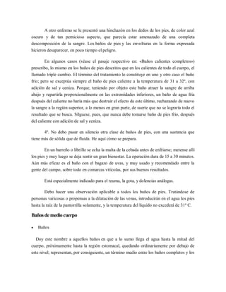 A otro enfermo se le presentó una hinchazón en los dedos de los pies, de color azul
oscuro y de tan pernicioso aspecto, que parecía estar amenazado de una completa
descomposición de la sangre. Los baños de pies y las envolturas en la forma expresada
hicieron desaparecer, en poco tiempo el peligro.

       En algunos casos (véase el pasaje respectivo en: «Baños calientes completos»)
prescribo, lo mismo en los baños de pies descritos que en los calientes de todo el cuerpo, el
llamado triple cambio. El término del tratamiento lo constituye en uno y otro caso el baño
frío; pero se exceptúa siempre el baño de pies caliente a la temperatura de 31 a 32º, con
adición de sal y ceniza. Porque, teniendo por objeto este baño atraer la sangre de arriba
abajo y repartirla proporcionalmente en las extremidades inferiores, un baño de agua fría
después del caliente no haría más que destruir el efecto de este último, rechazando de nuevo
la sangre a la región superior, a lo menos en gran parte, de suerte que no se lograría todo el
resultado que se busca. Sílguese, pues, que nunca debe tomarse baño de pies frío, después
del caliente con adición de sal y ceniza.

       4º. No debo pasar en silencio otra clase de baños de pies, con una sustancia que
tiene más de sólida que de fluida. He aquí cómo se prepara.

        En un barreño o librillo se echa la malta de la cebada antes de enfriarse; metense allí
los pies y muy luego se deja sentir un gran bienestar. La operación dura de 15 a 30 minutos.
Aún más eficaz es el baño con el bagazo de uvas, y muy usado y recomendado entre la
gente del campo, sobre todo en comarcas vitícolas, por sus buenos resultados.

       Está especialmente indicado para el reuma, la gota, y dolencias análogas.

       Debo hacer una observación aplicable a todos los baños de pies. Tratándose de
personas varicosas o propensas a la dilatación de las venas, introducirán en el agua los pies
hasta la raíz de la pantorrilla solamente, y la temperatura del líquido no excederá de 31º C.

Baños de medio cuerpo

   Baños

   Doy este nombre a aquellos baños en que a lo sumo llega el agua hasta la mitad del
cuerpo, próximamente hasta la región estomacal, quedando ordinariamente por debajo de
este nivel; representan, por consiguiente, un término medio entre los baños completos y los
 