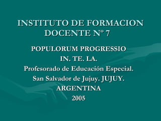 INSTITUTO DE FORMACION DOCENTE Nº 7  POPULORUM PROGRESSIO IN. TE. LA. Profesorado de Educación Especial. San Salvador de Jujuy. JUJUY. ARGENTINA 2005 