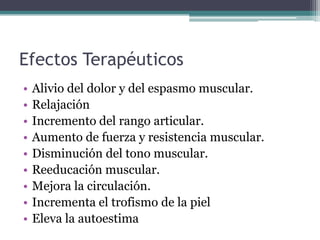Efectos Terapéuticos
• Alivio del dolor y del espasmo muscular.
• Relajación
• Incremento del rango articular.
• Aumento de fuerza y resistencia muscular.
• Disminución del tono muscular.
• Reeducación muscular.
• Mejora la circulación.
• Incrementa el trofismo de la piel
• Eleva la autoestima
 