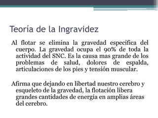 Teoría de la Ingravidez
Al flotar se elimina la gravedad específica del
cuerpo. La gravedad ocupa el 90% de toda la
actividad del SNC. Es la causa mas grande de los
problemas de salud, dolores de espalda,
articulaciones de los pies y tensión muscular.
Afirma que dejando en libertad nuestro cerebro y
esqueleto de la gravedad, la flotación libera
grandes cantidades de energía en amplias áreas
del cerebro.
 