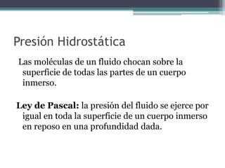 Presión Hidrostática
Las moléculas de un fluido chocan sobre la
superficie de todas las partes de un cuerpo
inmerso.
Ley de Pascal: la presión del fluido se ejerce por
igual en toda la superficie de un cuerpo inmerso
en reposo en una profundidad dada.
 