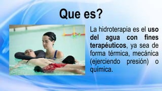 Que es?
La hidroterapia es el uso
del agua con fines
terapéuticos, ya sea de
forma térmica, mecánica
(ejerciendo presión) o
química.
 