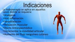 Indicaciones
La hidroterapia se aplica en aquellos
casos donde se requiera:
•Analgesia
•Anti inflamación
•Vasodilatación
•Relajación muscular
•Efecto Antiespasmódico
•Incrementar la movilidad articular
•Aumento del flujo sanguíneo cutáneo
 