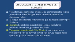 APLICACIONES TOTALES TANQUE DE
HUBBARD
 Tiene forma de mariposa o trébol, es de acero inoxidable con un
promedio de 1500l de agua. Tiene 2 turbinas laterales, un
sistema de rieles.
 El tanque está indicado con pacientes que no pueden valerse por
si mismo.
 Ejemplo: hemiplejias, cuadriplejias, lesiones medulares,
pacientes reumáticos, pacientes postrados.
 Tiempo de tratamiento de 15 a 20 min. A una temperatura
verano promedio de 38° y en invierno de 39°, se pueden hacer
ejercicios, pasivos, activos, activos asistidos
 