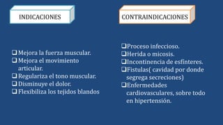 INDICACIONES CONTRAINDICACIONES
Mejora la fuerza muscular.
Mejora el movimiento
articular.
Regulariza el tono muscular.
Disminuye el dolor.
Flexibiliza los tejidos blandos
Proceso infeccioso.
Herida o micosis.
Incontinencia de esfínteres.
Fistulas( cavidad por donde
segrega secreciones)
Enfermedades
cardiovasculares, sobre todo
en hipertensión.
 