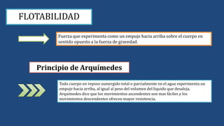 FLOTABILIDAD
Fuerza que experimenta como un empuje hacia arriba sobre el cuerpo en
sentido opuesto a la fuerza de gravedad.
Principio de Arquímedes
Todo cuerpo en reposo sumergido total o parcialmente en el agua experimenta un
empuje hacia arriba, al igual al peso del volumen del liquido que desaloja.
Arquímedes dice que los movimientos ascendentes son mas fáciles y los
movimientos descendentes ofrecen mayor resistencia.
 
