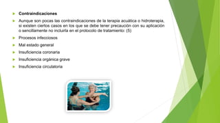  Contraindicaciones
 Aunque son pocas las contraindicaciones de la terapia acuática o hidroterapia,
si existen ciertos casos en los que se debe tener precaución con su aplicación
o sencillamente no incluirla en el protocolo de tratamiento: (5)
 Procesos infecciosos
 Mal estado general
 Insuficiencia coronaria
 Insuficiencia orgánica grave
 Insuficiencia circulatoria
 