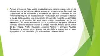  Aunque el agua se haya usado terapéuticamente durante siglos, sólo en los
últimos tiempos se ha extendido su empleo en la reeducación funcional. Las
propiedades de la flotabilidad y resistencia del agua la convierten en una
herramienta útil para los especialistas en reeducación. Las ventajas de rebajar
la fuerza de la gravedad y de la inmersión en un medio resistido son por todos
conocidas, y el empleo del agua como medio rehabilitador se ha ido
extendiendo. El medio acuático nos brinda la posibilidad de aplicar diferentes
técnicas, poniendo especial valor en el Método Halliwick, Método de los Anillos
de Bad Ragaz, Ai-Chi, Relajación Acuática Asistida y Gimnasia Acuática
Terapéutica, y algunas otras terapias que sin duda le pueden dar un valor
agregado a la cura balnearia. ¿En qué consisten cada uno ellos?
 