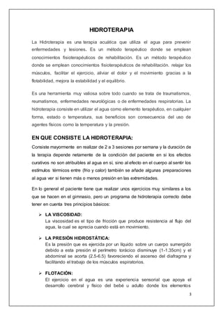 3
HIDROTERAPIA
La Hidroterapia es una terapia acuática que utiliza el agua para prevenir
enfermedades y lesiones. Es un método terapéutico donde se emplean
conocimientos fisioterapéuticos de rehabilitación. Es un método terapéutico
donde se emplean conocimientos fisioterapéuticos de rehabilitación. relajar los
músculos, facilitar el ejercicio, aliviar el dolor y el movimiento gracias a la
flotabilidad, mejora la estabilidad y el equilibrio.
Es una herramienta muy valiosa sobre todo cuando se trata de traumatismos,
reumatismos, enfermedades neurológicas o de enfermedades respiratorias. La
hidroterapia consiste en utilizar el agua como elemento terapéutico, en cualquier
forma, estado o temperatura, sus beneficios son consecuencia del uso de
agentes físicos como la temperatura y la presión.
EN QUE CONSISTE LA HIDROTERAPIA:
Consiste mayormente en realizar de 2 a 3 sesiones por semana y la duración de
la terapia depende netamente de la condición del paciente en si los efectos
curativos no son atribuibles al agua en sí, sino al efecto en el cuerpo al sentir los
estímulos térmicos entre (frio y calor) también se añade algunas preparaciones
al agua ver si tienen más o menos presión en las extremidades.
En lo general el paciente tiene que realizar unos ejercicios muy similares a los
que se hacen en el gimnasio, pero un programa de hidroterapia correcto debe
tener en cuenta tres principios básicos:
 LA VISCOSIDAD:
La viscosidad es el tipo de fricción que produce resistencia al flujo del
agua, la cual se aprecia cuando está en movimiento.
 LA PRESIÓN HIDROSTÁTICA:
Es la presión que es ejercida por un líquido sobre un cuerpo sumergido
debido a esta presión el perímetro torácico disminuye (1-1.35cm) y el
abdominal se acorta (2.5-6.5) favoreciendo el ascenso del diafragma y
facilitando el trabajo de los músculos espiratorios.
 FLOTACIÓN:
El ejercicio en el agua es una experiencia sensorial que apoya el
desarrollo cerebral y físico del bebé u adulto donde los elementos
 