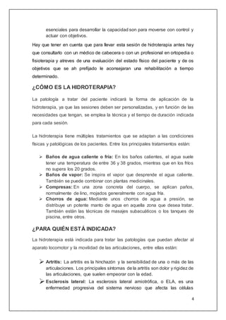 4
esenciales para desarrollar la capacidad son para moverse con control y
actuar con objetivos.
Hay que tener en cuenta que para llevar esta sesión de hidroterapia antes hay
que consultarlo con un médico de cabecera o con un profesional en ortopedia o
fisioterapia y atreves de una evaluación del estado físico del paciente y de os
objetivos que se ah prefijado le aconsejaran una rehabilitación a tiempo
determinado.
¿CÓMO ES LA HIDROTERAPIA?
La patología a tratar del paciente indicará la forma de aplicación de la
hidroterapia, ya que las sesiones deben ser personalizadas, y en función de las
necesidades que tengan, se emplea la técnica y el tiempo de duración indicada
para cada sesión.
La hidroterapia tiene múltiples tratamientos que se adaptan a las condiciones
físicas y patológicas de los pacientes. Entre los principales tratamientos están:
 Baños de agua caliente o fría: En los baños calientes, el agua suele
tener una temperatura de entre 36 y 38 grados, mientras que en los fríos
no supera los 20 grados.
 Baños de vapor: Se inspira el vapor que desprende el agua caliente.
También se puede combinar con plantas medicinales.
 Compresas: En una zona concreta del cuerpo, se aplican paños,
normalmente de lino, mojados generalmente con agua fría.
 Chorros de agua: Mediante unos chorros de agua a presión, se
distribuye un potente manto de agua en aquella zona que desea tratar.
También están las técnicas de masajes subacuáticos o los tanques de
piscina, entre otros.
¿PARA QUIÉN ESTÁ INDICADA?
La hidroterapia está indicada para tratar las patologías que puedan afectar al
aparato locomotor y la movilidad de las articulaciones, entre ellas están:
 Artritis: La artritis es la hinchazón y la sensibilidad de una o más de las
articulaciones. Los principales síntomas de la artritis son dolor y rigidez de
las articulaciones, que suelen empeorar con la edad.
Esclerosis lateral: La esclerosis lateral amiotrófica, o ELA, es una
enfermedad progresiva del sistema nervioso que afecta las células
 