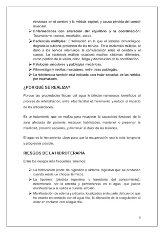5
nerviosas en el cerebro y la médula espinal, y causa pérdida del control
muscular.
 Enfermedades con alteración del equilibrio y la coordinación:
Traumatismo craneal, encefalitis, ataxia.
Esclerosis múltiples: Enfermedad en la que el sistema inmunológico
degrada la cubierta protectora de los nervios. En la esclerosis múltiple, el
daño a los nervios interrumpe la comunicación entre el cerebro y el
cuerpo. La esclerosis múltiple ocasiona muchos síntomas diferentes,
como pérdida de la visión, dolor, fatiga y disminución de la coordinación.
 Patologías vasculares y patologías mecánicas.
 Fibromialgia y atrofias musculares, entre otras patologías.
 La hidroterapia también está indicada para tratar secuelas de las heridas
por traumatismo.
¿POR QUÉ SE REALIZA?
Porque las propiedades físicas del agua le brindan numerosos beneficios al
proceso de rehabilitación, entre ellos facilitar el movimiento y reducir el impacto
de las articulaciones.
Es un tratamiento que se realiza para recuperar la capacidad funcional de la
zona afectada del paciente, restaurar habilidades, mantener o preservar la
movilidad, prevenir secuelas, y disminuir el dolor de las lesiones.
El agua es la herramienta clave para que la recuperación sea lo más temprana
y progresiva posible.
RIESGOS DE LA HIDROTERAPIA
Entre los riesgos más frecuentes tenemos:
 La hidrocución (corte de digestión o síntoma digestivo que se producen
cuando existe un choque térmico).
 La lipotimia (pérdida repentina y transitoria del conocimiento),
determinada por la entrada y permanencia en el agua, que puede
manifestarse a la salida o durante el baño.
 Manifestación de edema y urticaria, localizados en la parte del cuerpo que
ha estado en contacto con el agua fría, la alteración de la coagulación al
estar en contacto con el agua fría.
 