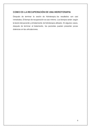 6
COMO ES LA RECUPERACIÓN DE UNA HIDROTERAPIA
Después de terminar la sesión de hidroterapia, los resultados son casi
inmediatos. El tiempo de recuperación es casi mínimo. Los tiempos varían según
la lesión del paciente y el tratamiento de hidroterapia utilizado. En algunos casos,
después de terminar el tratamiento, los pacientes pueden presentar pocas
dolencias en las articulaciones.
 