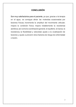 7
CONCLUSIÓN
Son muy satisfactorios para el paciente, ya que, gracias a la terapia
en el agua, se consigue aliviar las molestias ocasionadas por
lesiones físicas; incrementa la amplitud del movimiento articular;
mejora la condición física; mejora notablemente la resistencia
aeróbica; así como la coordinacióngeneral, el equilibrio, la fuerza, la
resistencia, la flexibilidad y velocidad; ayuda a la cicatrización de
lesiones y ayuda a prevenir otros factores de riesgo de enfermedad
o lesión.
 