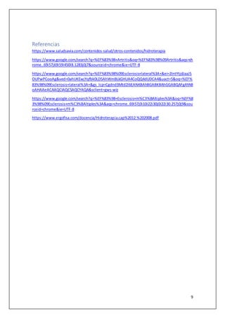 9
Referencias
https://www.saludsavia.com/contenidos-salud/otros-contenidos/hidroterapia
https://www.google.com/search?q=%EF%83%98+Artritis&oq=%EF%83%98%09Artritis&aqs=ch
rome..69i57j69i59i450l8.1283j0j7&sourceid=chrome&ie=UTF-8
https://www.google.com/search?q=%EF%83%98%09Esclerosis+lateral%3A+&ei=2IntYtjdJaaJ5
OUPwPCooAg&ved=0ahUKEwjYqfbk0LD5AhWmBLkGHUA4CoQQ4dUDCA4&uact=5&oq=%EF%
83%98%09Esclerosis+lateral%3A+&gs_lcp=Cgdnd3Mtd2l6EANKBAhBGABKBAhGGABQAFgAYAB
oAHAAeACAAQCIAQCSAQCYAQA&sclient=gws-wiz
https://www.google.com/search?q=%EF%83%98+Esclerosis+m%C3%BAltiples%3A&oq=%EF%8
3%98%09Esclerosis+m%C3%BAltiples%3A&aqs=chrome..69i57j0i10i22i30j0i22i30.257j0j9&sou
rceid=chrome&ie=UTF-8
https://www.ergofisa.com/docencia/Hidroterapia.cap%2012.%202008.pdf
 