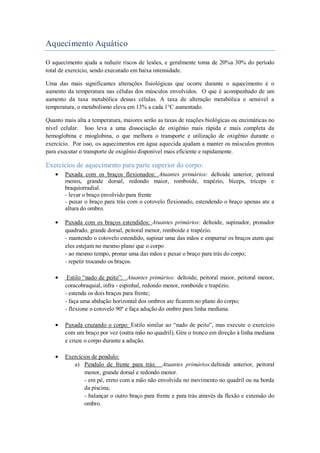 Aquecimento Aquático
O aquecimento ajuda a reduzir riscos de lesões, e geralmente toma de 20%a 30% do período
total de exercício, sendo executado em baixa intensidade.
Uma das mais significantes alterações fisiológicas que ocorre durante o aquecimento é o
aumento da temperatura nas células dos músculos envolvidos. O que é acompanhado de um
aumento da taxa metabólica dessas células. A taxa de alteração metabólica e sensível a
temperatura, o metabolismo eleva em 13% a cada 1°C aumentado.
Quanto mais alta a temperatura, maiores serão as taxas de reações biológicas ou enzimáticas no
nível celular. Isso leva a uma dissociação de oxigênio mais rápida e mais completa da
hemoglobina e mioglobina, o que melhora o transporte e utilização de oxigênio durante o
exercício. Por isso, os aquecimentos em água aquecida ajudam a manter os músculos prontos
para executar o transporte de oxigênio disponível mais eficiente e rapidamente.

Exercícios de aquecimento para parte superior do corpo:
Puxada com os braços flexionados: Atuantes primários: deltoide anterior, peitoral
menos, grande dorsal, redondo maior, romboide, trapézio, bíceps, tríceps e
braquiorradial.
- levar o braço envolvido para frente
- puxar o braço para trás com o cotovelo flexionado, estendendo o braço apenas ate a
altura do ombro.
Puxada com os braços estendidos: Atuantes primários: deltoide, supinador, pronador
quadrado, grande dorsal, peitoral menor, romboide e trapézio.
- mantendo o cotovelo estendido, supinar uma das mãos e empurrar os braços atem que
eles estejam no mesmo plano que o corpo
- ao mesmo tempo, pronar uma das mãos e puxar o braço para trás do corpo;
- repetir trocando os braços.
Estilo “nado de peito”: Atuantes primários: deltoide, peitoral maior, peitoral menor,
coracobraquial, infra - espinhal, redondo menor, romboide e trapézio.
- estenda os dois braços para frente;
- faça uma abdução horizontal dos ombros ate ficarem no plano do corpo;
- flexione o cotovelo 90º e faça adução do ombro para linha mediana.
Puxada cruzando o corpo: Estilo similar ao “nado de peito”, mas execute o exercício
com um braço por vez (outra mão no quadril). Gire o tronco em direção à linha mediana
e cruze o corpo durante a adução.
Exercícios de pendulo:
a) Pendulo de frente para trás: Atuantes primários:deltoide anterior, peitoral
menor, grande dorsal e redondo menor.
- em pé, ereto com a mão não envolvida no movimento no quadril ou na borda
da piscina;
- balançar o outro braço para frente e para trás através da flexão e extensão do
ombro.

 