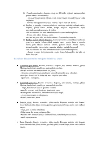 b)

Pendulo em círculos: Atuantes primários: Deltoide, peitoral, supra-espinhal,
grande dorsal e redondo maior.
- em pé, ereto com a mão não envolvida no movimento no quadril ou na borda
da piscina;
- mover a mão oposta num circulo horário e depois num anti-horário.
c) Pendulo m puxadas: Atuantes primários: romboide, deltoide, redondo maior,
trapézio, grande dorsal, peitoral, bíceps, braquial, braquiorradial. Ação
executada: protação e retração de ombro.
- em pé, com uma das mãos apoiada no quadril ou na borda da piscina;
- levar a outra mão à frente do corpo;
-puxar o braço de volta, retraindo o ombro e flexionando o cotovelo.
d) Pendulo cruzado à frente do corpo: Atuantes primários: para abdução: deltoides
posterior e medial, infra-espinhal, redondo menor, grande dorsal e redondo
maior; para adução: deltoide anterior, peitoral maior, peitoral menor,
coracobraquial e bíceps. Ação executada: adução e abdução horizontal.
- em pé, com uma das mãos apoiada no quadril ou na borda da piscina;
- abduzir e aduzir horizontalmente o outro braço, balançando-o de lado em
frente do corpo.

Exercícios de aquecimento para parte inferior do corpo:
Caminhada para frente: Atuantes primários: Iliopsoas, reto femoral, pectíneo, glúteo
Maximo, isquiotibiais, quadríceps, gastrocnêmico e sóleo.
- em pé, flexionar um lado do quadril e o joelho;
-estender a perna e flexionar dorsalmente tornozelo apoiando-se no calcanhar;
- rolar para frente sobre os dedos dos pés e empurrar para baixo;
-repetir com a outra perna.
Caminhada para trás: Atuantes primários: Iliopsoas, reto femoral, pectíneo, glúteo
Maximo, isquiotibiais, quadríceps, gastrocnêmico e sóleo.
- em pé, flexionar um lado do quadril e o joelho;
- estender a perna e posteriormente, para trás do corpo;
- flexão plantar do tornozelo, apoiando-se nos dedos do pé;
-Levemente rolar para os calcanhares;
-Repetir com a outra perna.
Passada lateral: Atuantes primários: glúteo médio, Iliopsoas, sartório, reto femoral,
tensor da fascia lata, glúteo mínimo, pectíneo, grácil, adutor longo, adutor curto e adutor
magno.
-em pé, com as pernas estendidas;
-Abduzir uma das pernas e pisas no chão;
-Aduzir a outra perna em direção a linha mediana, voltando à posição inicial;
-repetir na outra perna.
Passo Cruzado: Atuantes primários: glúteo médio, Iliopsoas, sartório, reto femoral,
tensor da fascia lata, glúteo mínimo, pectíneo, grácil, adutor longo, adutor curto e adutor
magno.

 
