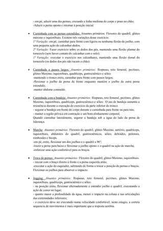- em pé, aduzir uma das pernas, cruzando a linha mediana do corpo e pisas no chão;
-Aduzir a perna oposta e retornar à posição inicial.
Caminhada com as pernas estendidas: Atuantes primários: Flexores do quadril, glúteo
máximo e isquiotibiais. Existem três variações desse exercício.
1ª Variação: em pé, caminhar para frente com ligeira ou nenhuma flexão de joelho, com
uma pequena ação do calcanhar-dedos;
2ª Variação: Fazer exercício sobre os dedos dos pés, mantendo uma flexão plantar do
tornozelo (sem haver contato do calcanhar com o solo);
1ª Variação: executar o exercício nos calcanhares, mantendo uma flexão dorsal do
tornozelo (os dedos dos pés não tocam o chão).
Caminhada a passos largos: Atuantes primários: Iliopsoas, reto femoral, pectíneo,
glúteo Maximo, isquiotibiais, quadríceps, gastrocnêmico e sóleo.
-mantendo o tronco ereto, caminhar para frente com passos largos;
-flexionar o joelho da perna da frente enquanto mantém o joelho da outra perna
estendido;
-manter abdome contraído.
Caminhada com a bandeja: Atuantes primários: Iliopsoas, reto femoral, pectíneo, glúteo
Maximo, isquiotibiais, quadríceps, gastrocnêmico e sóleo. O uso de bandeja aumenta a
resistência durante a execução do exercício da parte inferior do tronco.
- segurar a bandeja em frente do corpo durante a caminhada para frente ou para trás;
- manter a região pélvica em contração e um bom alinhamento corporal;
Quando caminhar lateralmente, segurar a bandeja sob a água do lado da perna de
liderança.
Marcha: Atuantes primários: Flexores do quadril, glúteo Maximo, sartório, quadríceps,
isquiotibiais, abdutores do quadril, gastrocnêmicos, sóleo, deltoides, peitorais,
romboides e bíceps.
-em pé, ereto, flexionar um dos joelhos e o quadril a 90°;
-trazer a perna para baixo e flexionar o joelho oposto e o quadril na ação de marcha;
-enfatizar uma ação confortável para os braços.
Troca de pernas: Atuantes primários: Flexores do quadril, glúteo Maximo, isquiotibiais.
- iniciar com o braço direito à frente e a perna esquerda atrás;
-executar a ação do esquiador, saltitando de forma a trocar a posição de pernas e braços;
Flexionar os joelhos para absorver o impacto.
Jogging: Atuantes primários: Iliopsoas, reto femoral, pectíneo, glúteo Maximo,
isquiotibiais, quadríceps, gastrocnêmico e sóleo.
- na posição ereta, flexionar alternadamente e estender joelho e quadril, executando a
ação de correr no lugar;
- quanto maior a profundidade da água, menor o impacto na coluna e nas articulações
das extremidades inferiores;
- o exercício deve ser executado numa velocidade confortável; neste estagio, a correta
sequencia de movimentos é mais importante que a resposta aeróbia.

 