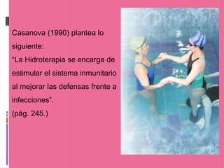 Casanova (1990) plantea lo
siguiente:
“La Hidroterapia se encarga de
estimular el sistema inmunitario
al mejorar las defensas frente a
infecciones”.
(pág. 245.)
 
