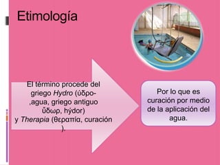 Etimología



   El término procede del
     griego Hydro (ύδρο-           Por lo que es
    ,agua, griego antiguo       curación por medio
         ὕδωρ, hýdor)           de la aplicación del
y Therapia (θεραπία, curación          agua.
              ).
 