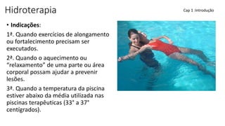 Hidroterapia
• Indicações:
1ª. Quando exercícios de alongamento
ou fortalecimento precisam ser
executados.
2ª. Quando o aquecimento ou
“relaxamento” de uma parte ou área
corporal possam ajudar a prevenir
lesões.
3ª. Quando a temperatura da piscina
estiver abaixo da média utilizada nas
piscinas terapêuticas (33° a 37°
centígrados).
Cap 1 :Introdução
 
