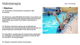 Hidroterapia
• Objetivos:
1º. Aumentar a temperatura corporal e dos
músculos.
2º. Diminuir a possibilidade de lesões musculares ou
lesões ligamentares pelo aquecimento de músculos
específicos que serão mais tarde submetidos a
estresse.
3º. Realizar exercícios gerais de amplitude de
movimento nas áreas envolvidas primariamente, na
preparação para atividades mais extenuantes.
4º. Identificar amplitudes de movimentos doloridas
ou limitadas, que possam aumentar o nível de dor
ou interferir na recuperação.
5º. Ajudar a prevenir dores musculares.
Cap 1: Introdução
 
