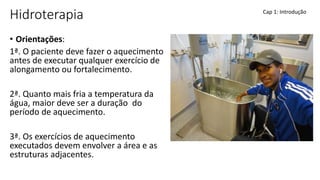 Hidroterapia
• Orientações:
1ª. O paciente deve fazer o aquecimento
antes de executar qualquer exercício de
alongamento ou fortalecimento.
2ª. Quanto mais fria a temperatura da
água, maior deve ser a duração do
período de aquecimento.
3ª. Os exercícios de aquecimento
executados devem envolver a área e as
estruturas adjacentes.
Cap 1: Introdução
 