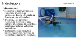 Hidroterapia
• Alongamentos:
• São exercícios desenvolvidos para
aumentar a amplitude de
movimentos de uma articulação, ou
de uma série de articulações.
• Uma articulação com maior
liberdade de movimentos pode
melhorar a habilidade do paciente ao
trabalho aumentando a eficiência
biomecânica.
• Isso faz com que os músculos e
tendões fiquem mais flexíveis e os
ligamentos de apoio mais maleáveis.
Cap 1: Introdução
 